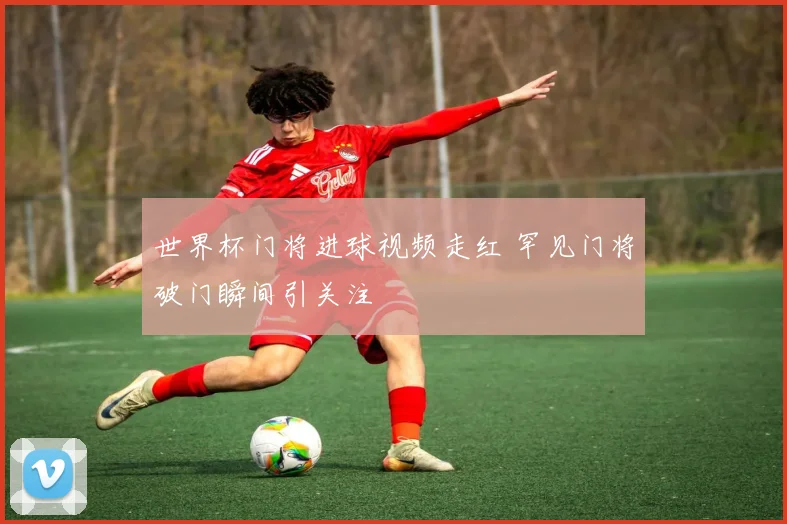 世界杯门将进球视频走红 罕见门将破门瞬间引关注