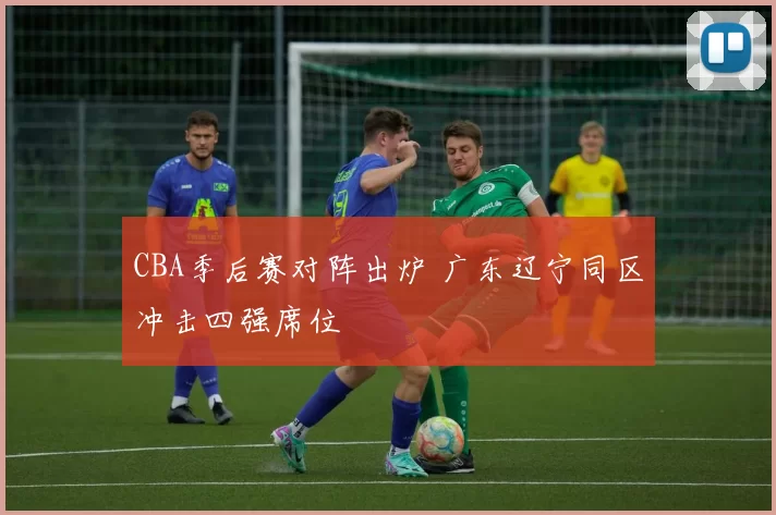 CBA季后赛对阵出炉 广东辽宁同区冲击四强席位