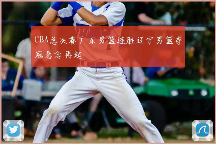 CBA总决赛广东男篮连胜辽宁男篮夺冠悬念再起