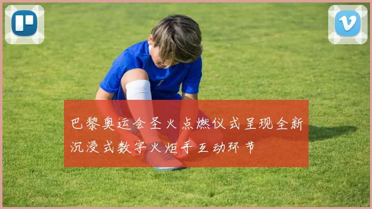 巴黎奥运会圣火点燃仪式呈现全新沉浸式数字火炬手互动环节