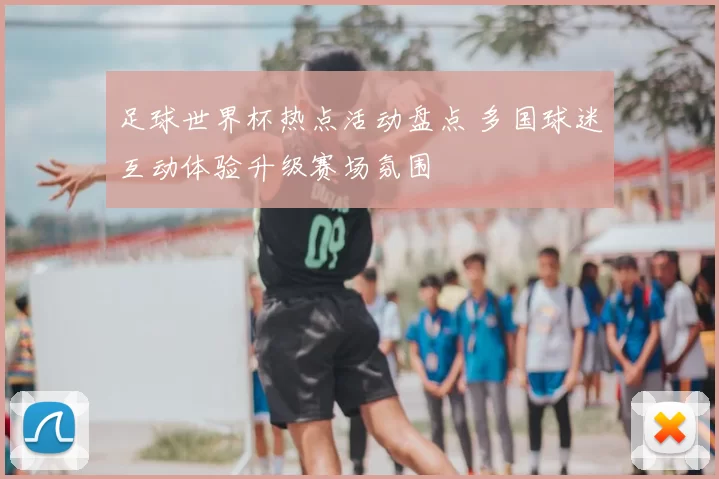足球世界杯热点活动盘点 多国球迷互动体验升级赛场氛围