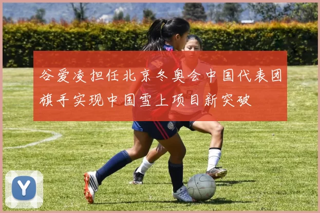 谷爱凌担任北京冬奥会中国代表团旗手实现中国雪上项目新突破