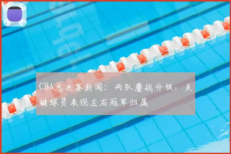 CBA总决赛新闻:两队鏖战升级,关键球员表现左右冠军归属