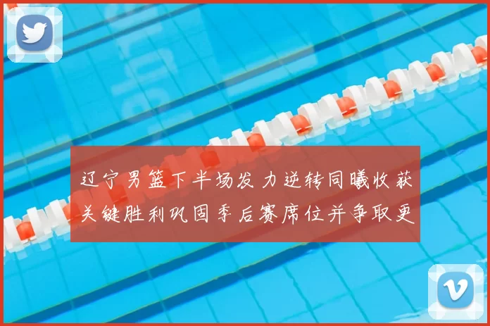 辽宁男篮下半场发力逆转同曦收获关键胜利巩固季后赛席位并争取更好排名