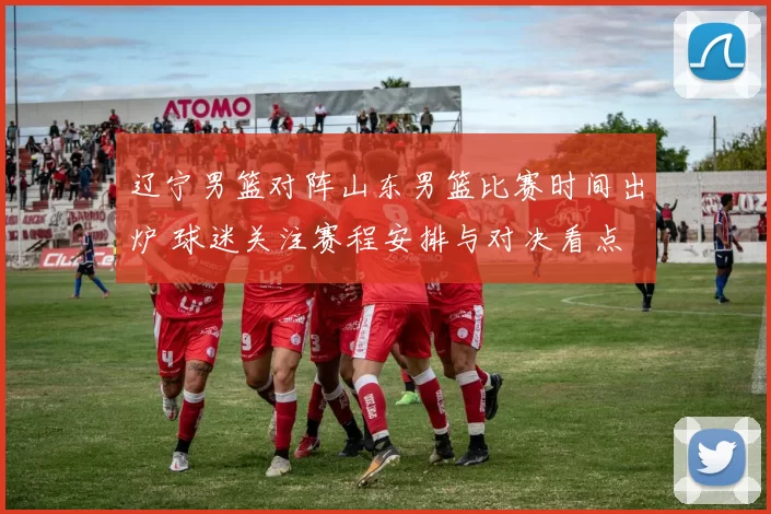 辽宁男篮对阵山东男篮比赛时间出炉 球迷关注赛程安排与对决看点