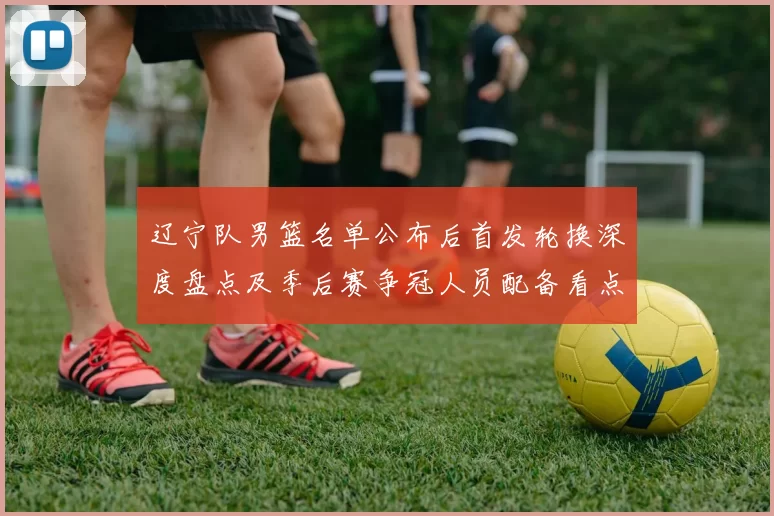 辽宁队男篮名单公布后首发轮换深度盘点及季后赛争冠人员配备看点