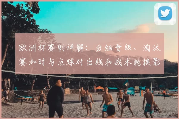 欧洲杯赛制详解：分组晋级、淘汰赛加时与点球对出线和战术轮换影响