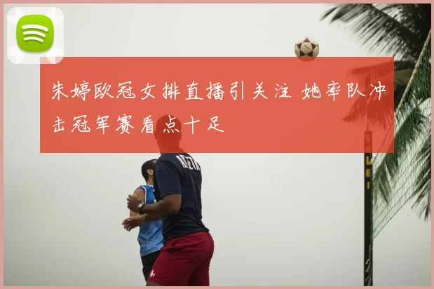 朱婷欧冠女排直播引关注 她率队冲击冠军赛看点十足