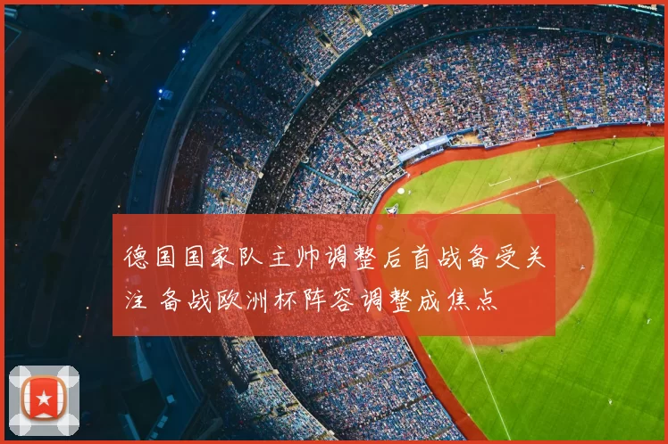德国国家队主帅调整后首战备受关注 备战欧洲杯阵容调整成焦点