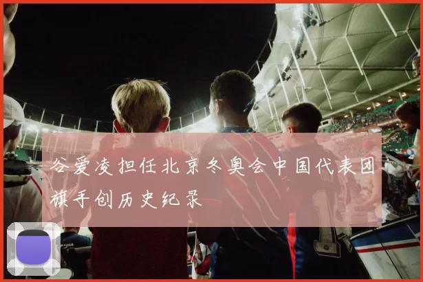 谷爱凌担任北京冬奥会中国代表团旗手创历史纪录