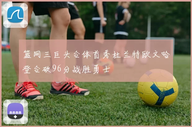 篮网三巨头合体首秀杜兰特欧文哈登合砍96分战胜勇士