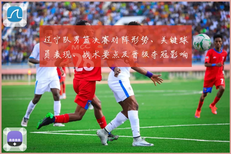 辽宁队男篮决赛对阵形势、关键球员表现、战术要点及晋级夺冠影响