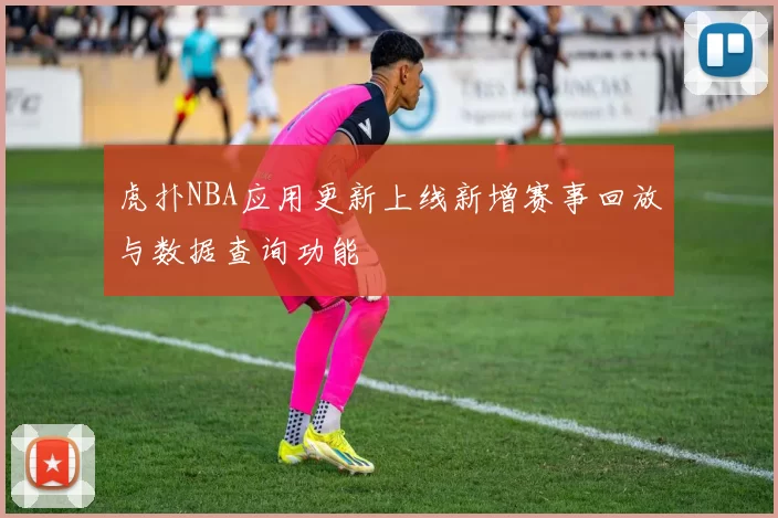 虎扑NBA应用更新上线新增赛事回放与数据查询功能
