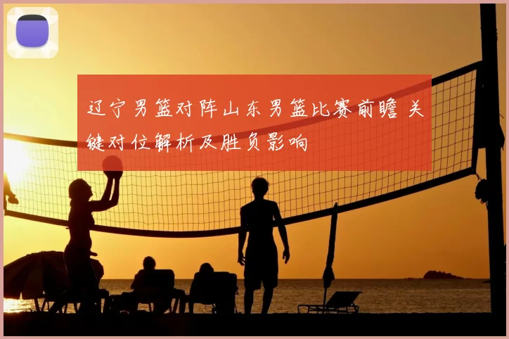 辽宁男篮对阵山东男篮比赛前瞻 关键对位解析及胜负影响