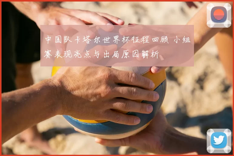 中国队卡塔尔世界杯征程回顾 小组赛表现亮点与出局原因解析