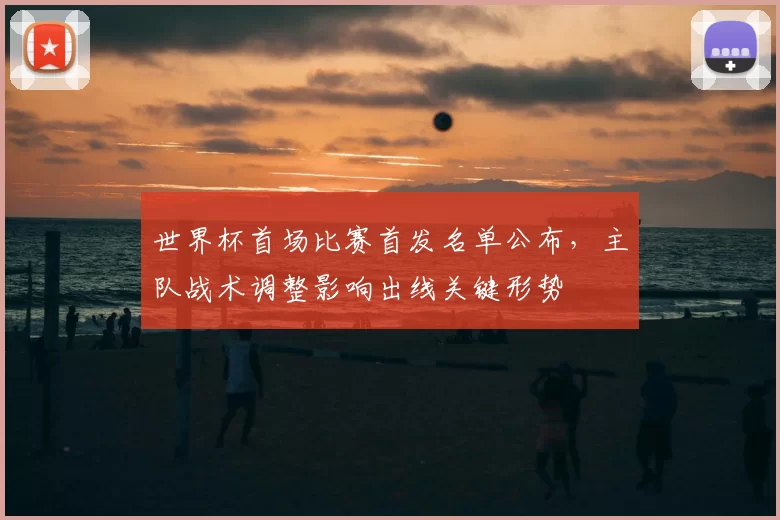 世界杯首场比赛首发名单公布，主队战术调整影响出线关键形势