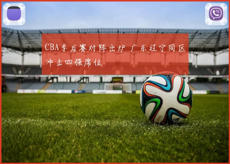 CBA季后赛对阵出炉 广东辽宁同区冲击四强席位
