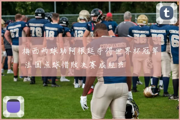 梅西两球助阿根廷夺得世界杯冠军 法国点球惜败决赛成经典