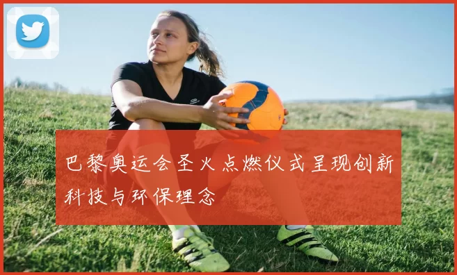 巴黎奥运会圣火点燃仪式呈现创新科技与环保理念