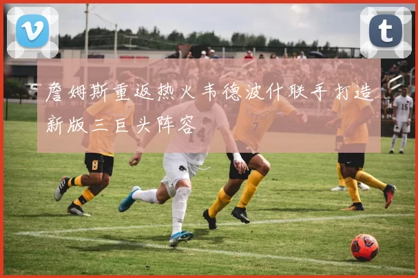 詹姆斯重返热火韦德波什联手打造新版三巨头阵容