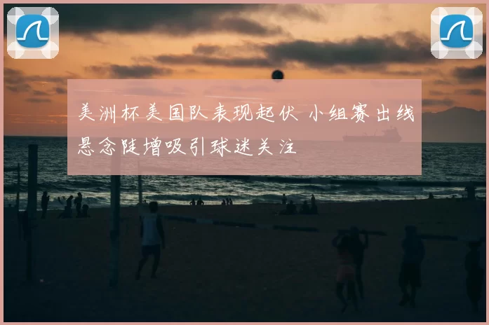 美洲杯美国队表现起伏 小组赛出线悬念陡增吸引球迷关注