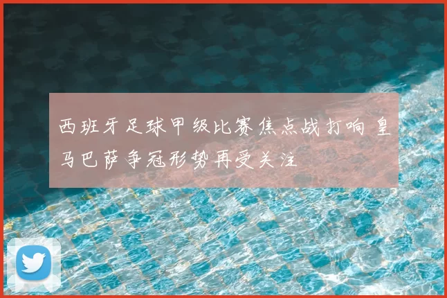 西班牙足球甲级比赛焦点战打响 皇马巴萨争冠形势再受关注