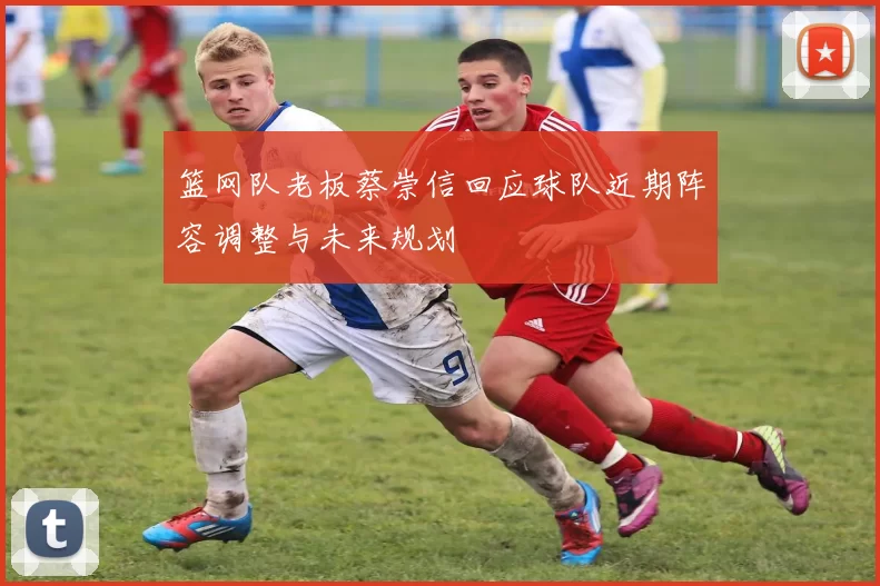 篮网队老板蔡崇信回应球队近期阵容调整与未来规划