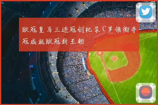 欧冠皇马三连冠创纪录 C罗领衔夺冠成就欧冠新王朝