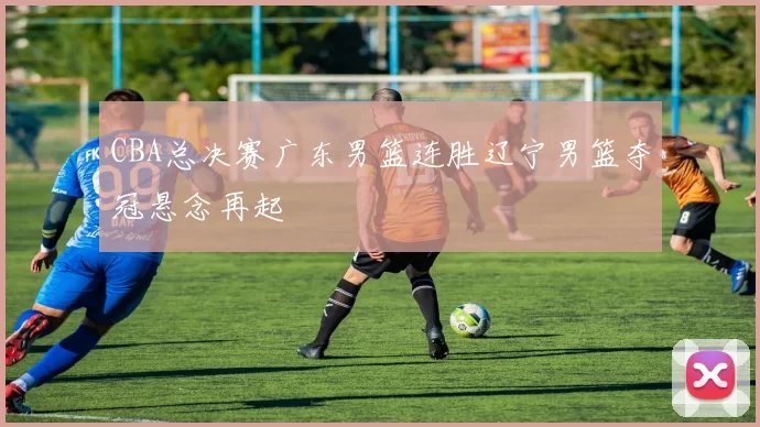 CBA总决赛广东男篮连胜辽宁男篮夺冠悬念再起