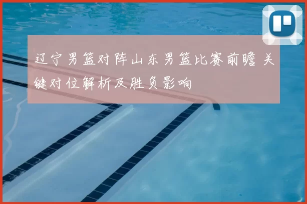 辽宁男篮对阵山东男篮比赛前瞻 关键对位解析及胜负影响