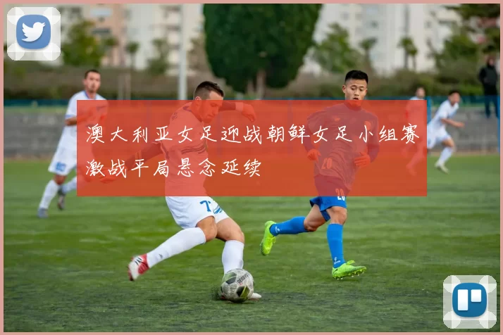 澳大利亚女足迎战朝鲜女足小组赛激战平局悬念延续