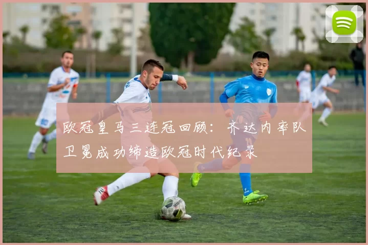 欧冠皇马三连冠回顾：齐达内率队卫冕成功缔造欧冠时代纪录