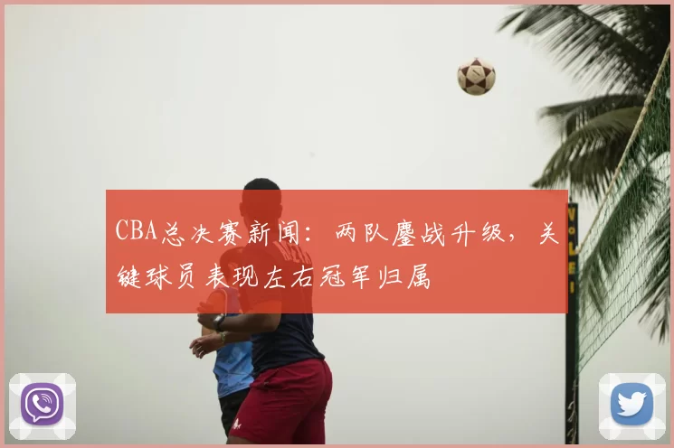 CBA总决赛新闻:两队鏖战升级,关键球员表现左右冠军归属