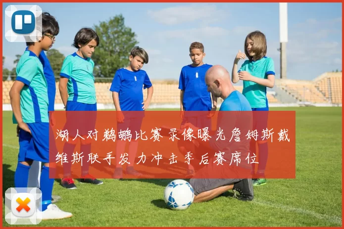 湖人对鹈鹕比赛录像曝光詹姆斯戴维斯联手发力冲击季后赛席位