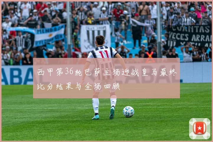 西甲第36轮巴萨主场迎战皇马最终比分结果与全场回顾