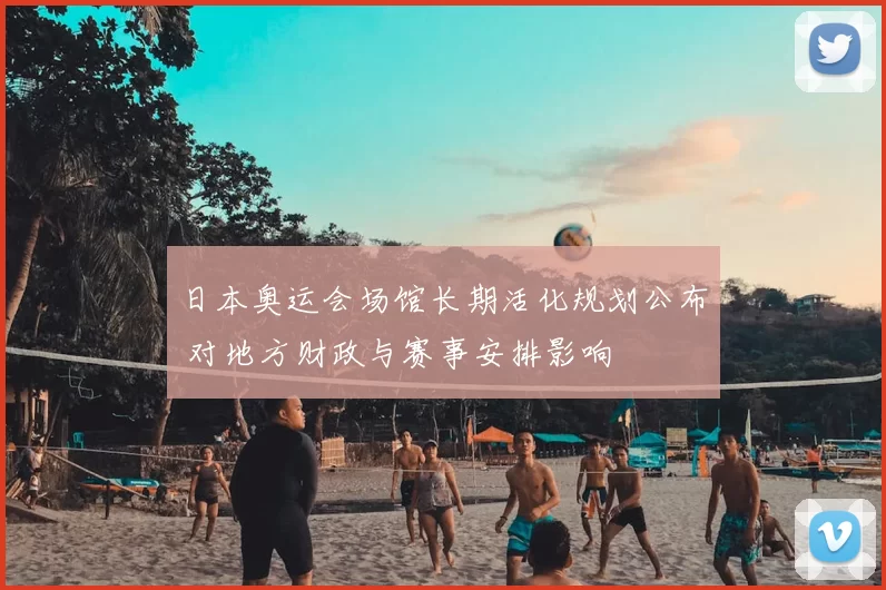 日本奥运会场馆长期活化规划公布 对地方财政与赛事安排影响