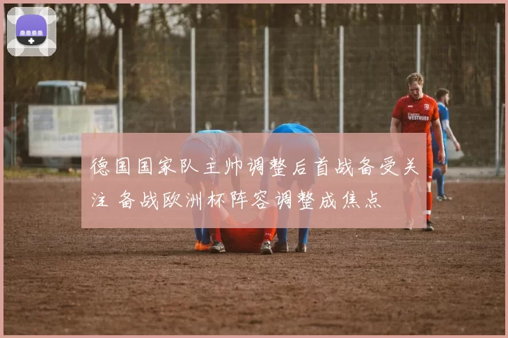 德国国家队主帅调整后首战备受关注 备战欧洲杯阵容调整成焦点