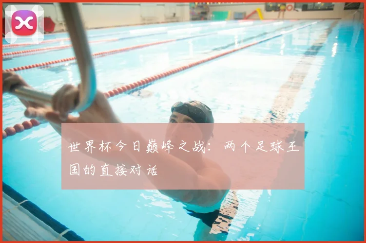 世界杯今日巅峰之战:两个足球王国的直接对话