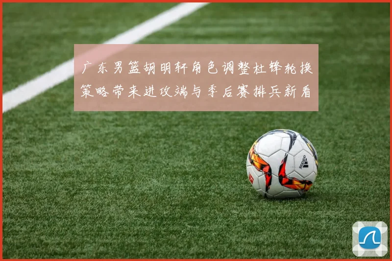 广东男篮胡明轩角色调整杜锋轮换策略带来进攻端与季后赛排兵新看点