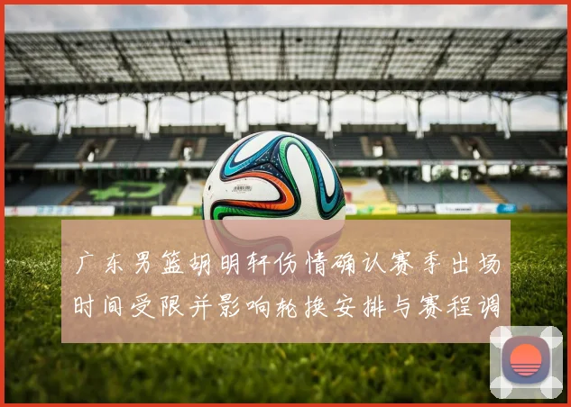 广东男篮胡明轩伤情确认赛季出场时间受限并影响轮换安排与赛程调整