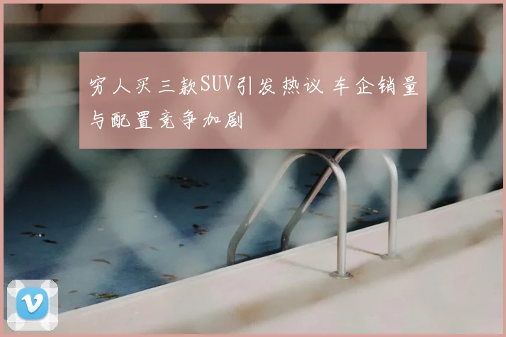 穷人买三款SUV引发热议 车企销量与配置竞争加剧