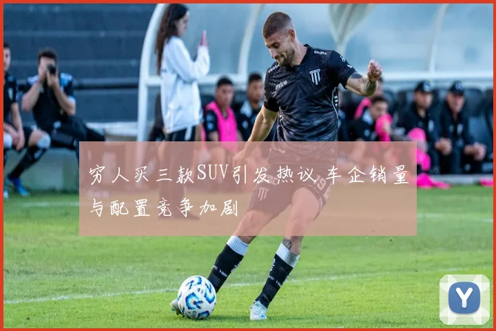 穷人买三款SUV引发热议 车企销量与配置竞争加剧