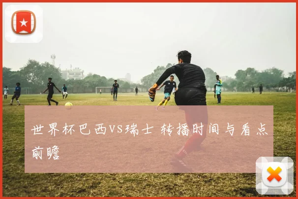 世界杯巴西vs瑞士 转播时间与看点前瞻