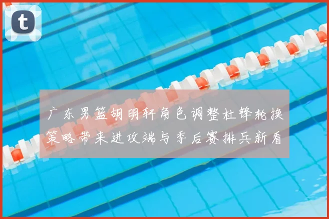 广东男篮胡明轩角色调整杜锋轮换策略带来进攻端与季后赛排兵新看点